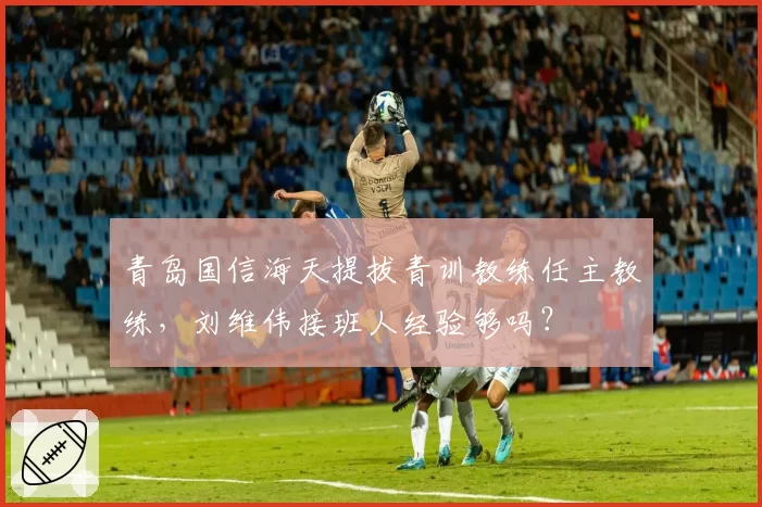青岛国信海天提拔青训教练任主教练，刘维伟接班人经验够吗？