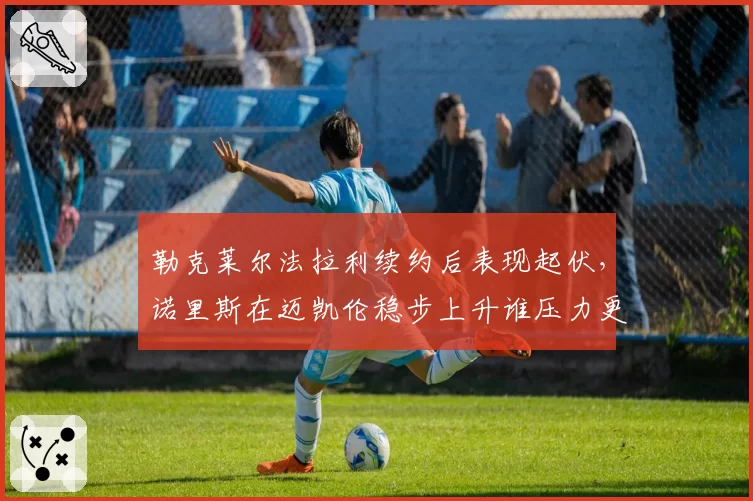 勒克莱尔法拉利续约后表现起伏,诺里斯在迈凯伦稳步上升谁压力更大?