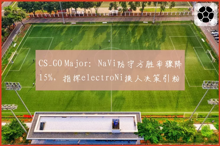 CS_GO Major：NaVi防守方胜率骤降15%，指挥electroNi换人决策引粉丝炮轰