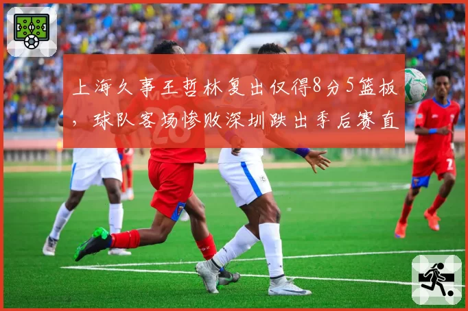 上海久事王哲林复出仅得8分5篮板,球队客场惨败深圳跌出季后赛直通区