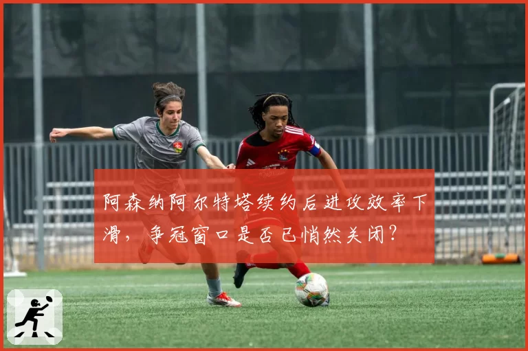 阿森纳阿尔特塔续约后进攻效率下滑，争冠窗口是否已悄然关闭？