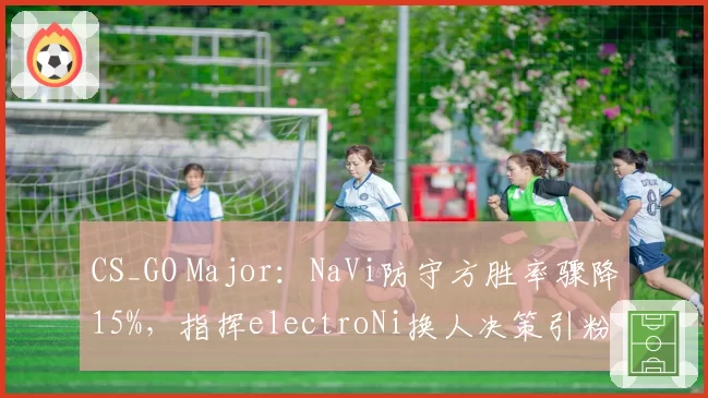 CS_GO Major：NaVi防守方胜率骤降15%，指挥electroNi换人决策引粉丝炮轰