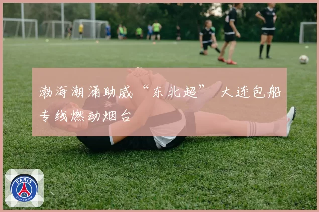 渤海潮涌助威“东北超” 大连包船专线燃动烟台