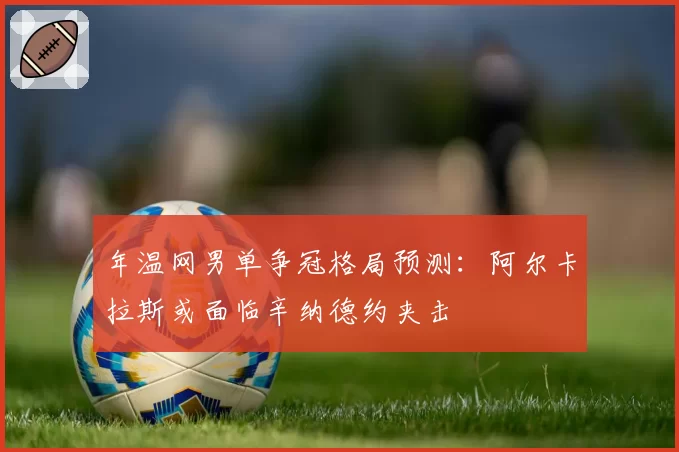 年温网男单争冠格局预测：阿尔卡拉斯或面临辛纳德约夹击