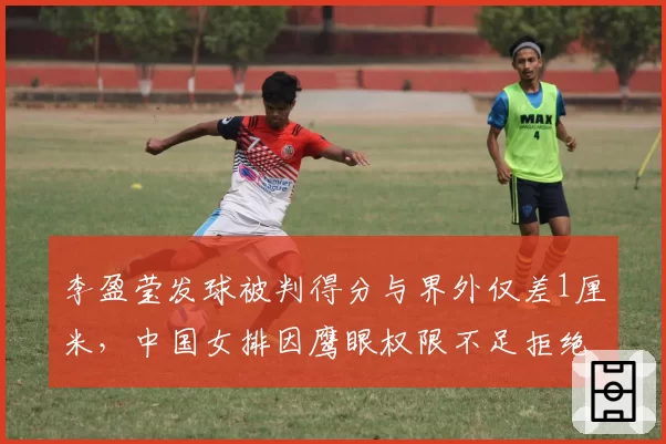 李盈莹发球被判得分与界外仅差1厘米，中国女排因鹰眼权限不足拒绝挑战