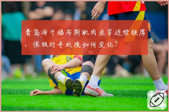 青岛海牛福布斯肌肉痉挛连续缺席，保级对手处境如何变化？