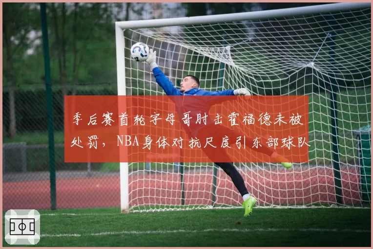 季后赛首轮字母哥肘击霍福德未被处罚，NBA身体对抗尺度引东部球队集体抗议