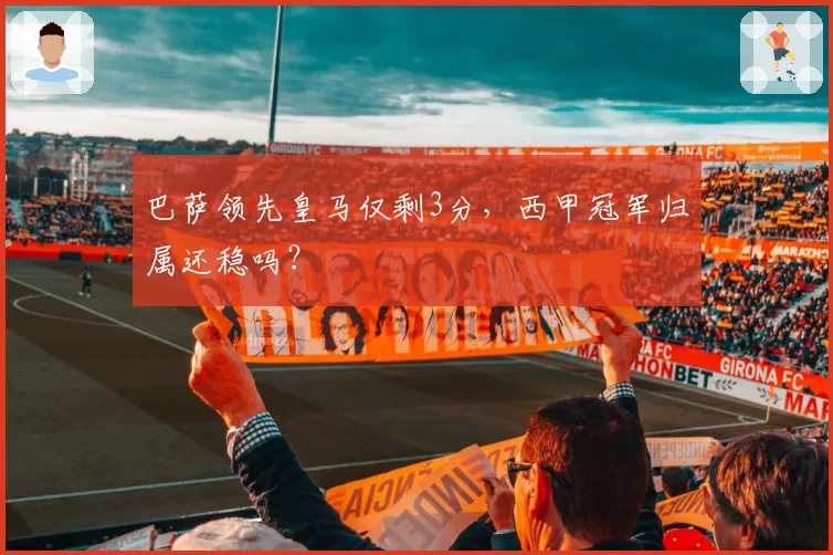 巴萨领先皇马仅剩3分，西甲冠军归属还稳吗？