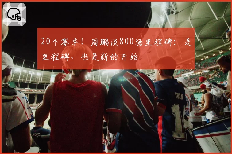 20个赛季！周鹏谈800场里程碑：是里程碑，也是新的开始