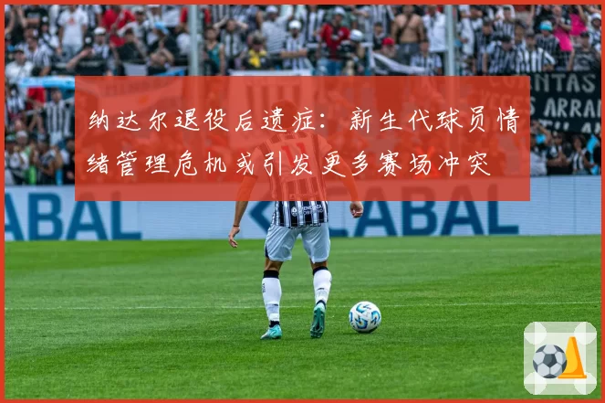 纳达尔退役后遗症：新生代球员情绪管理危机或引发更多赛场冲突
