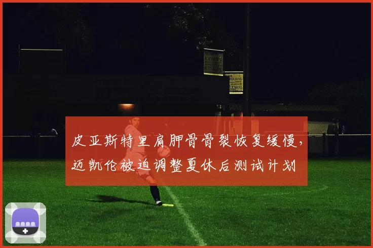 皮亚斯特里肩胛骨骨裂恢复缓慢,迈凯伦被迫调整夏休后测试计划