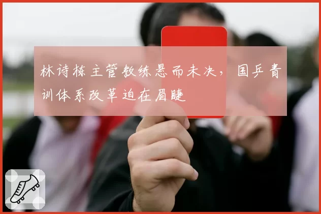 林诗栋主管教练悬而未决，国乒青训体系改革迫在眉睫