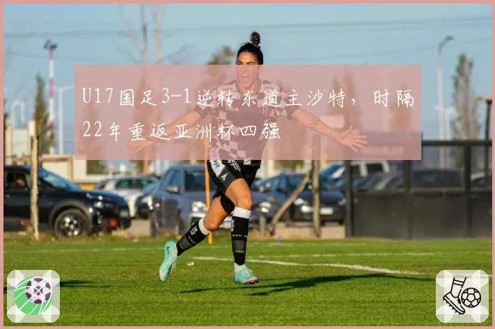 U17国足3-1逆转东道主沙特，时隔22年重返亚洲杯四强