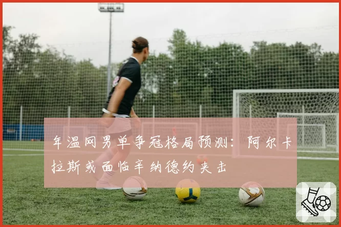 年温网男单争冠格局预测：阿尔卡拉斯或面临辛纳德约夹击