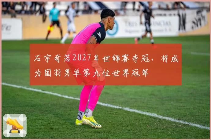 石宇奇若2027年世锦赛夺冠,将成为国羽男单第九位世界冠军