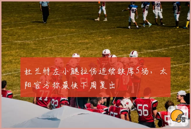 杜兰特左小腿拉伤连续缺席5场，太阳官方称最快下周复出