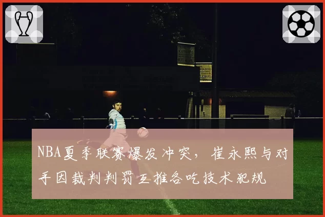 NBA夏季联赛爆发冲突,崔永熙与对手因裁判判罚互推各吃技术犯规