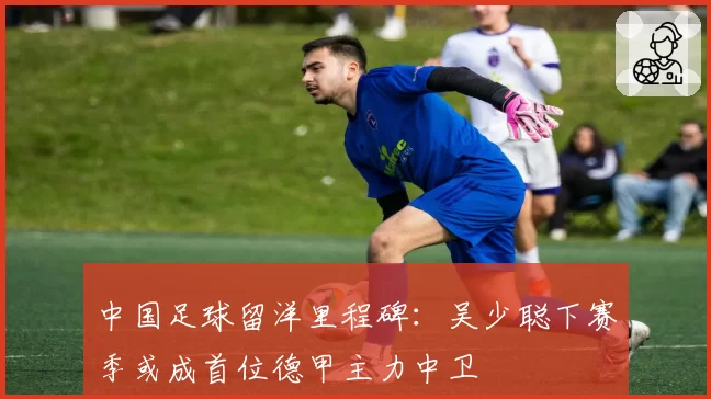 中国足球留洋里程碑:吴少聪下赛季或成首位德甲主力中卫