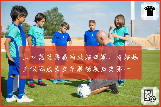 山口茜若再赢两站超级赛，将超越王仪涵成为女单胜场数历史第一