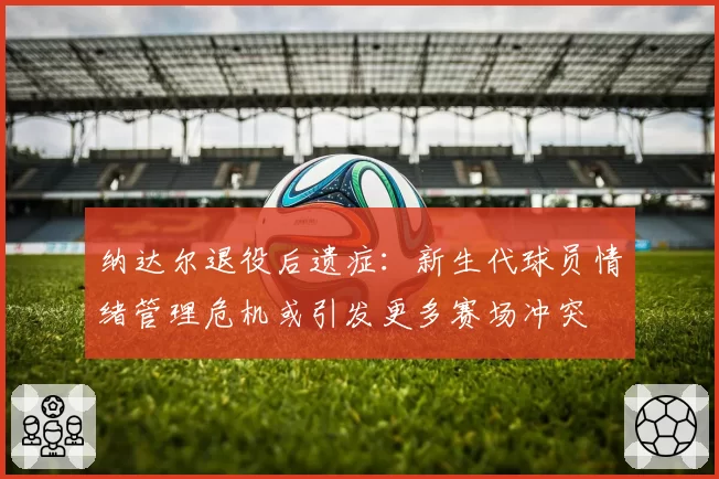 纳达尔退役后遗症:新生代球员情绪管理危机或引发更多赛场冲突