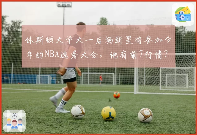 休斯顿大学大一后场新星将参加今年的NBA选秀大会，他有前7行情？