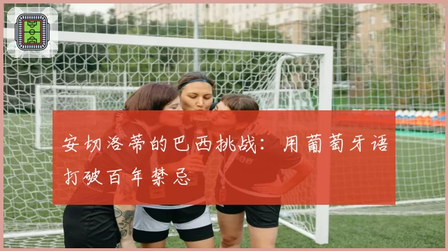 安切洛蒂的巴西挑战:用葡萄牙语打破百年禁忌