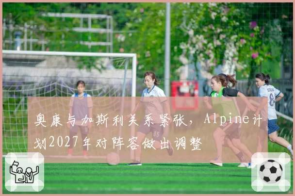 奥康与加斯利关系紧张,Alpine计划2027年对阵容做出调整
