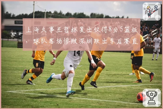 上海久事王哲林复出仅得8分5篮板,球队客场惨败深圳跌出季后赛直通区