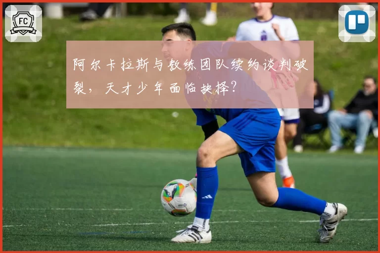 阿尔卡拉斯与教练团队续约谈判破裂,天才少年面临抉择?