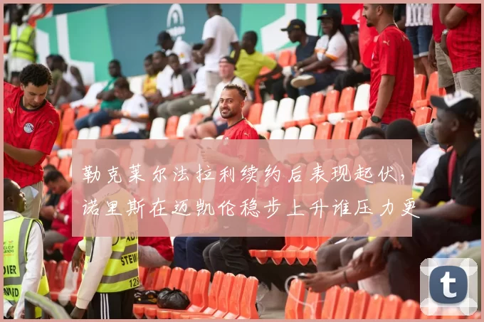 勒克莱尔法拉利续约后表现起伏,诺里斯在迈凯伦稳步上升谁压力更大?