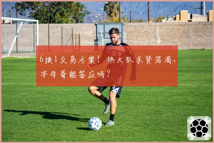 6换1交易方案!热火队求贤若渴,字母哥能答应吗?