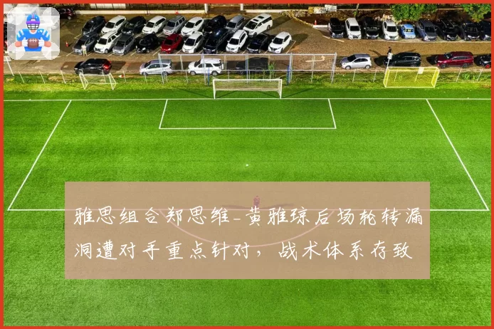 雅思组合郑思维_黄雅琼后场轮转漏洞遭对手重点针对，战术体系存致命短板