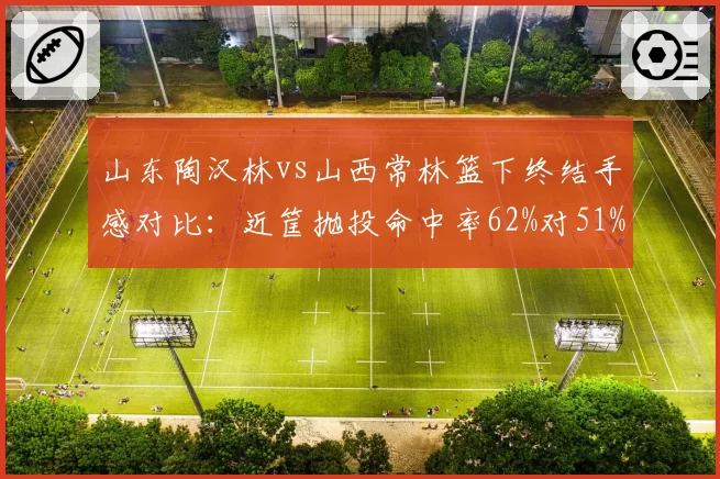 山东陶汉林vs山西常林篮下终结手感对比：近筐抛投命中率62%对51%