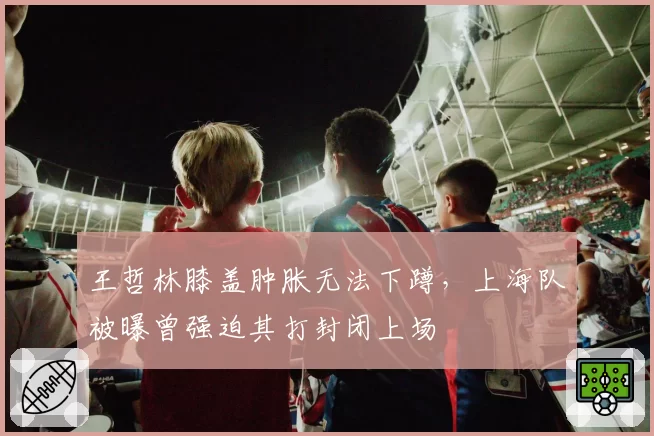 王哲林膝盖肿胀无法下蹲,上海队被曝曾强迫其打封闭上场