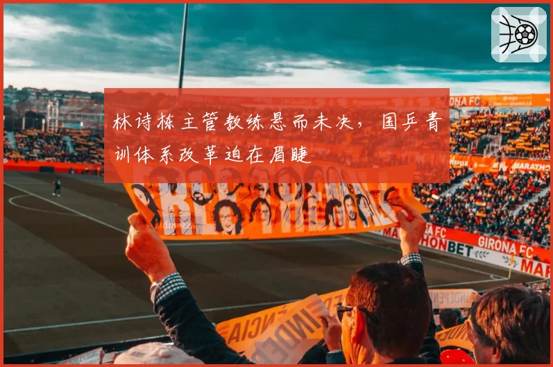 林诗栋主管教练悬而未决，国乒青训体系改革迫在眉睫