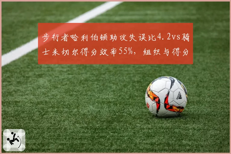 步行者哈利伯顿助攻失误比4.2vs骑士米切尔得分效率55%，组织与得分谁更关键