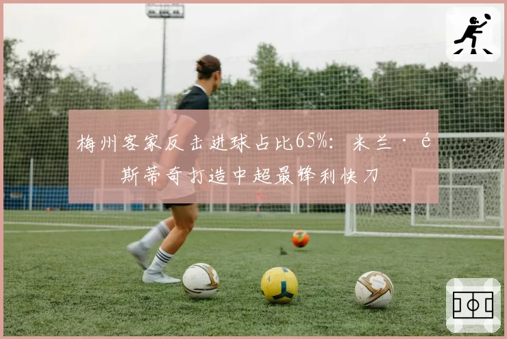 梅州客家反击进球占比65%：米兰·里斯蒂奇打造中超最锋利快刀
