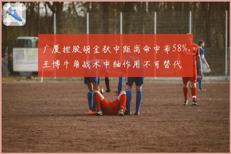 广厦控股胡金秋中距离命中率58%，王博牛角战术中轴作用不可替代