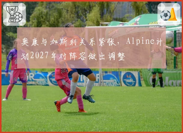 奥康与加斯利关系紧张,Alpine计划2027年对阵容做出调整