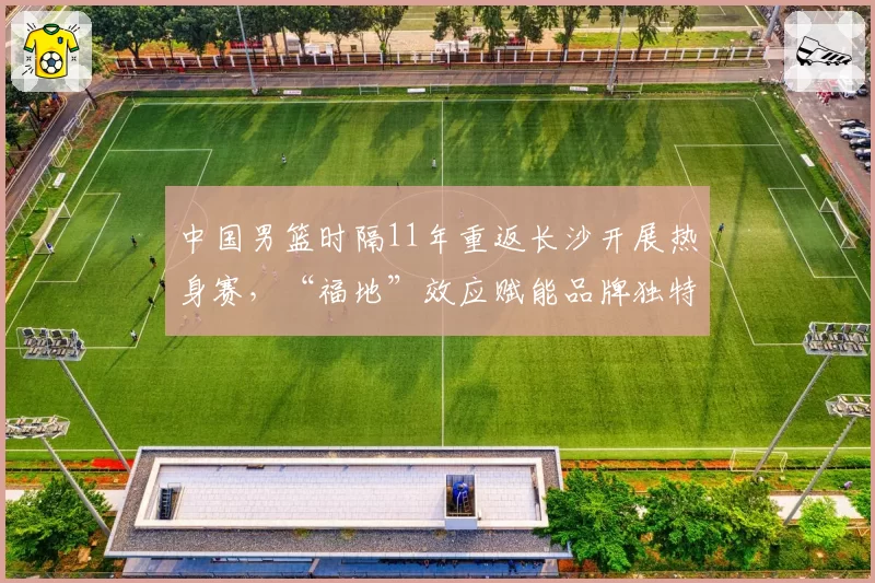 中国男篮时隔11年重返长沙开展热身赛，“福地”效应赋能品牌独特情感价值