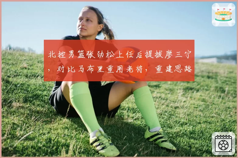 北控男篮张劲松上任后提拔廖三宁，对比马布里重用老将，重建思路谁更明智？