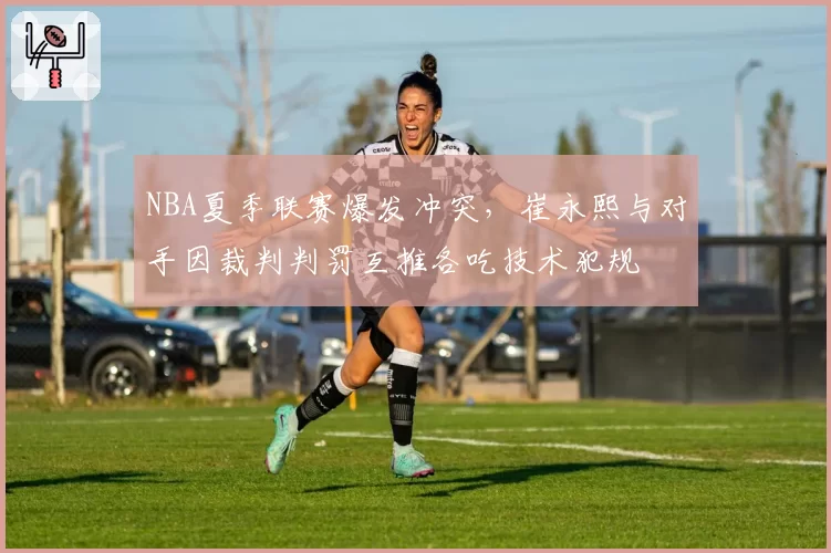 NBA夏季联赛爆发冲突，崔永熙与对手因裁判判罚互推各吃技术犯规