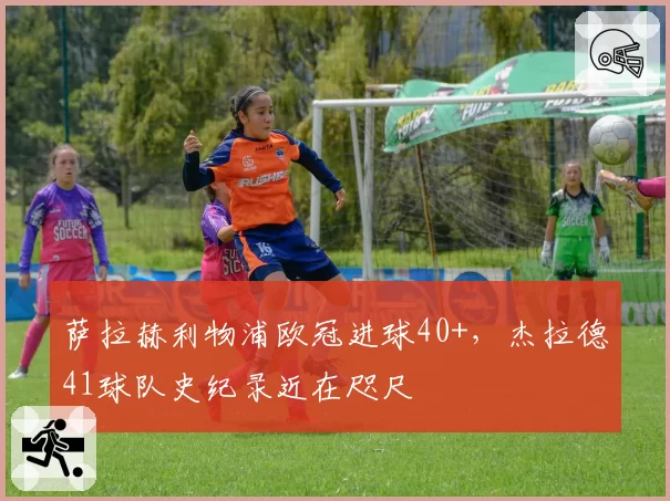 萨拉赫利物浦欧冠进球40+，杰拉德41球队史纪录近在咫尺