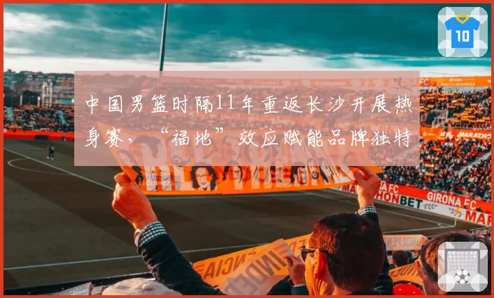 中国男篮时隔11年重返长沙开展热身赛，“福地”效应赋能品牌独特情感价值