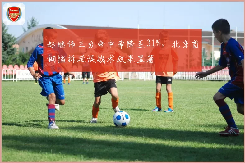 赵继伟三分命中率降至31%，北京首钢挡拆延误战术效果显著