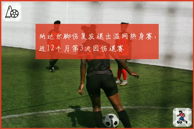 纳达尔脚伤复发退出温网热身赛，近12个月第3次因伤退赛