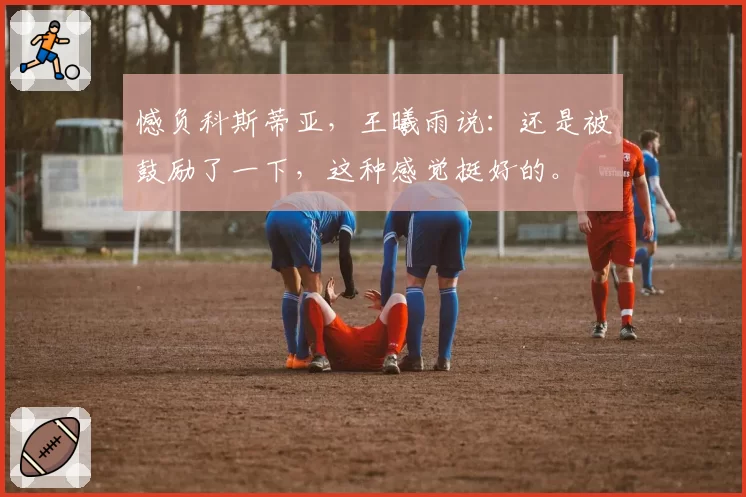 憾负科斯蒂亚,王曦雨说:还是被鼓励了一下,这种感觉挺好的。