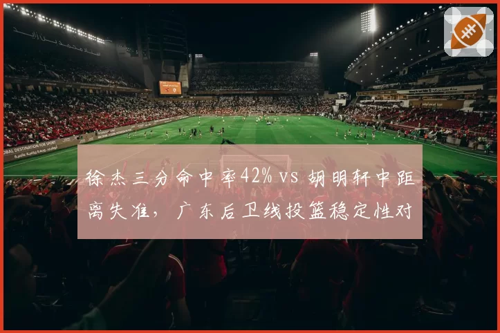 徐杰三分命中率42% vs 胡明轩中距离失准,广东后卫线投篮稳定性对比
