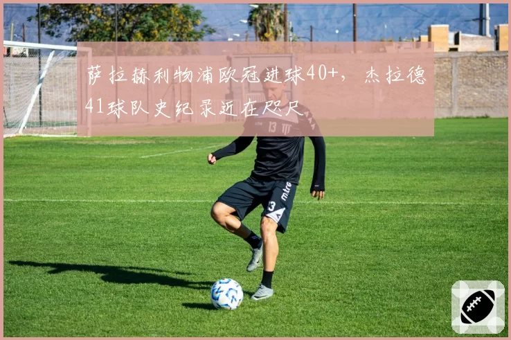 萨拉赫利物浦欧冠进球40+，杰拉德41球队史纪录近在咫尺