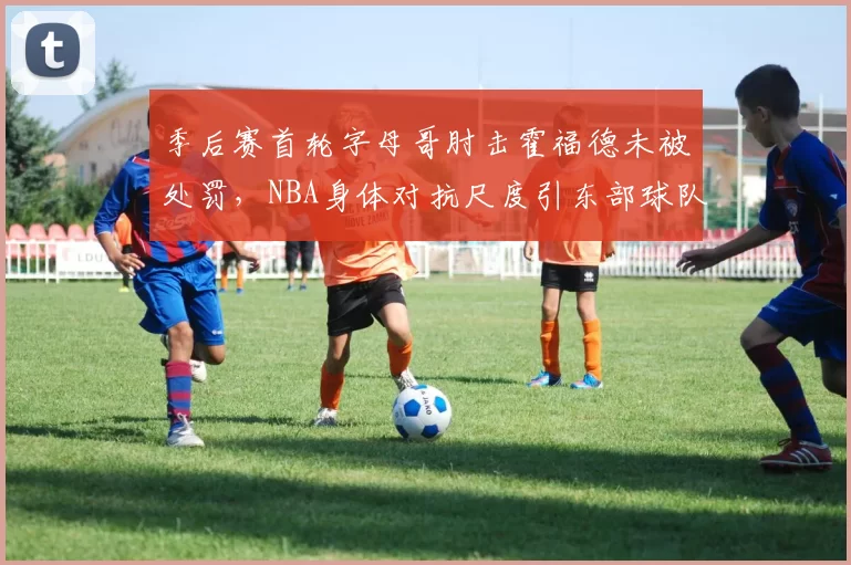 季后赛首轮字母哥肘击霍福德未被处罚，NBA身体对抗尺度引东部球队集体抗议